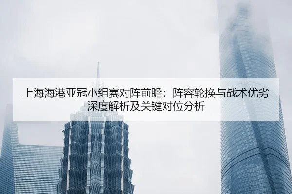 上海海港亚冠小组赛对阵前瞻：阵容轮换与战术优劣深度解析及关键对位分析